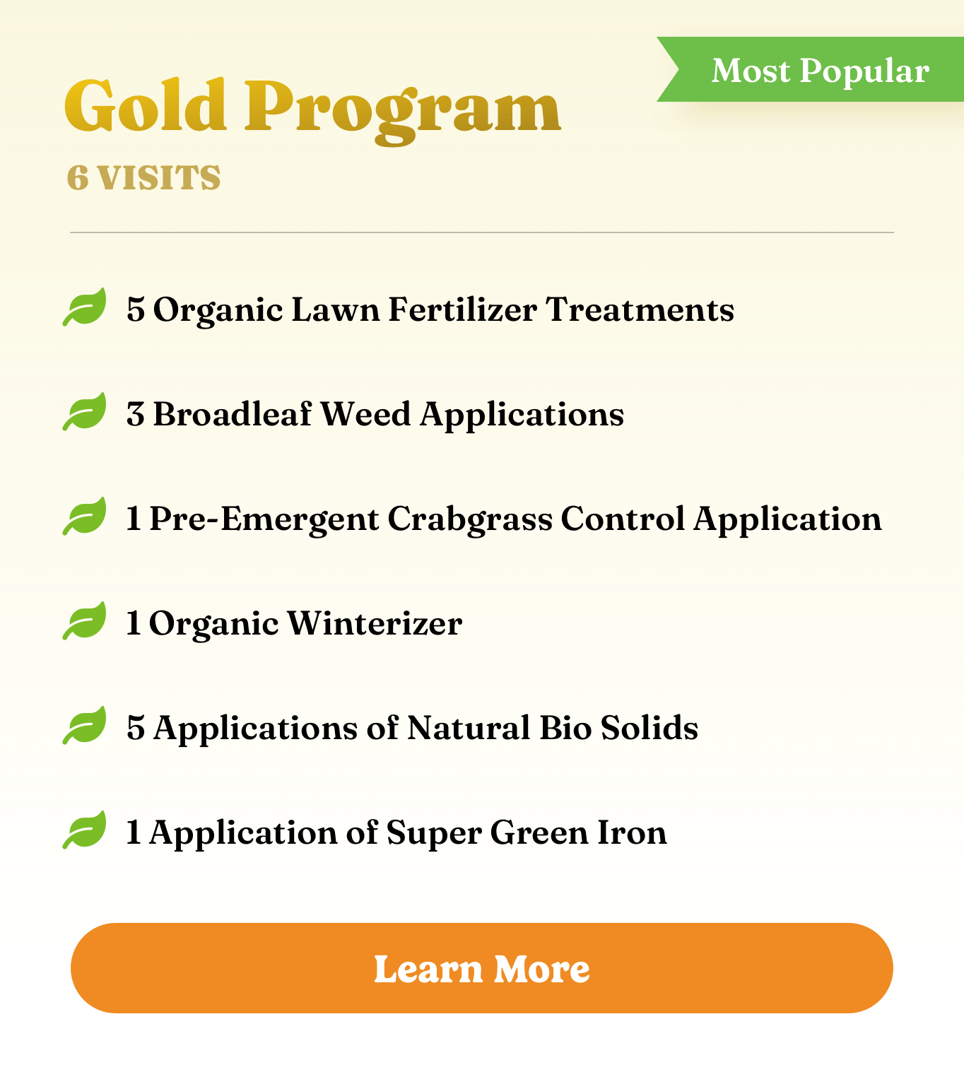 Gold Program Gold Program. 6 visits. 5 Organic Lawn Fertilizer Treatments, 3 Broadleaf Weed Applications, 1 Pre-Emergent Crabgrass Control Application, 1 Organic Winterizer, 5 Applications of Natural Bio Solids, and 1 Application of Super Green Iron.