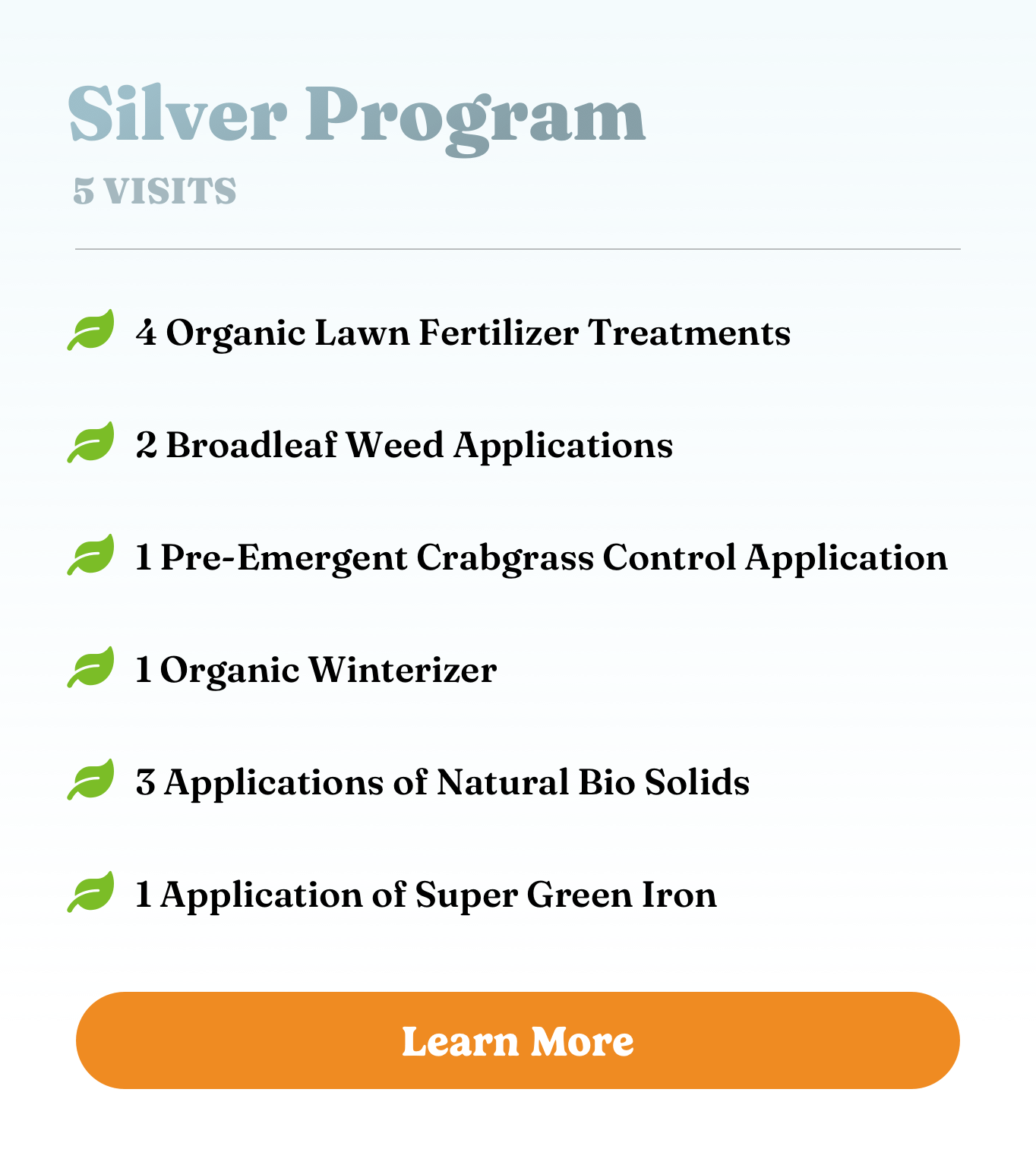 Silver Program Silver Program. 5 visits. 4 Organic Lawn Fertilizer Treatments, 2 Broadleaf Weed Applications, 1 Pre-Emergent Crabgrass Control Application, 1 Organic Winterizer, 3 Applications of Natural Bio Solids, and 1 Application of Super Green Iron.