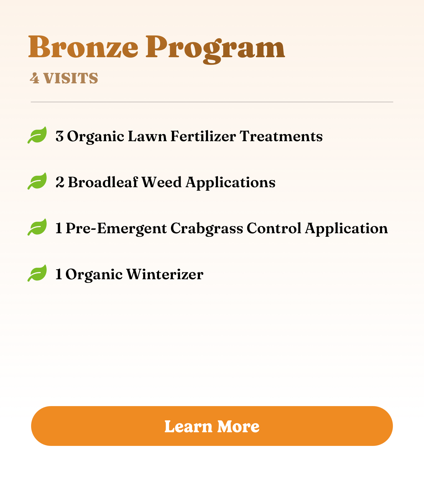 Bronze Program Bronze Program. 4 visits. 3 Organic Lawn Fertilizer Treatments, 2 Broadleaf Weed Applications, 1 Pre-Emergent Crabgrass Control Application, and 1 Organic Winterizer